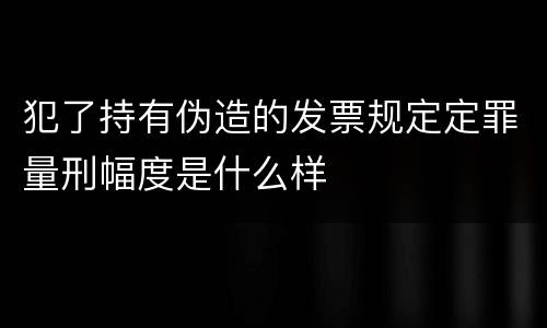 犯了持有伪造的发票规定定罪量刑幅度是什么样