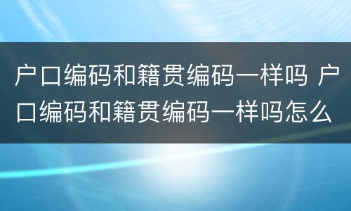 户口编码和籍贯编码一样吗 户口编码和籍贯编码一样吗怎么查