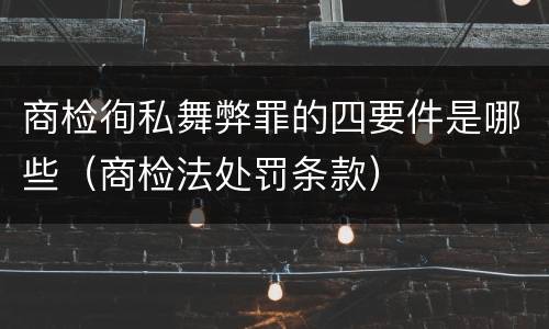 商检徇私舞弊罪的四要件是哪些（商检法处罚条款）