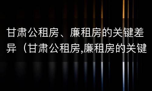 甘肃公租房、廉租房的关键差异（甘肃公租房,廉租房的关键差异是什么）