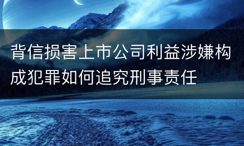 背信损害上市公司利益涉嫌构成犯罪如何追究刑事责任