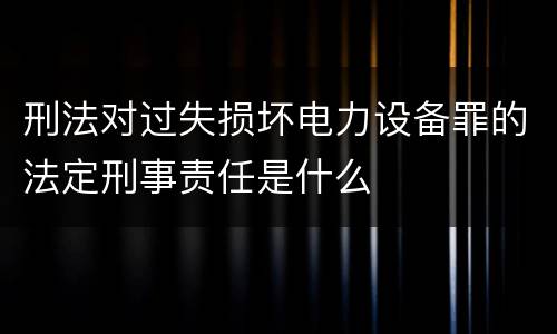 刑法对过失损坏电力设备罪的法定刑事责任是什么