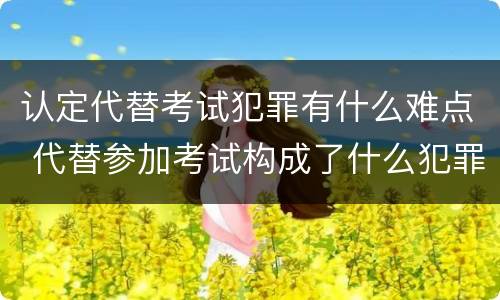 认定代替考试犯罪有什么难点 代替参加考试构成了什么犯罪