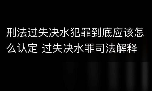刑法过失决水犯罪到底应该怎么认定 过失决水罪司法解释