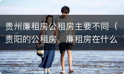 贵州廉租房公租房主要不同（贵阳的公租房、廉租房在什么地方?）