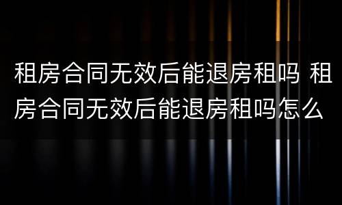 租房合同无效后能退房租吗 租房合同无效后能退房租吗怎么退