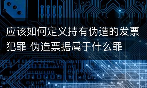 应该如何定义持有伪造的发票犯罪 伪造票据属于什么罪