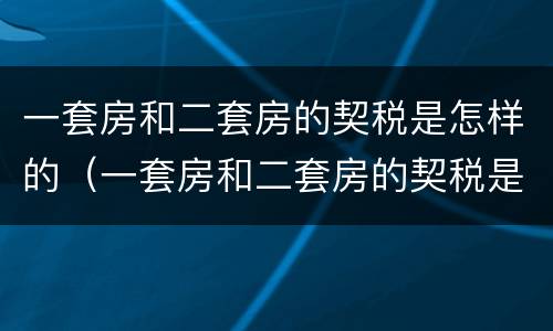 一套房和二套房的契税是怎样的（一套房和二套房的契税是怎样的啊）