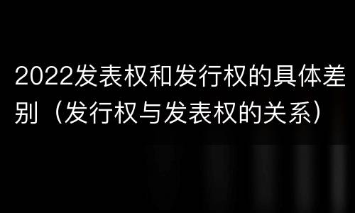 2022发表权和发行权的具体差别（发行权与发表权的关系）