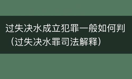 过失决水成立犯罪一般如何判（过失决水罪司法解释）