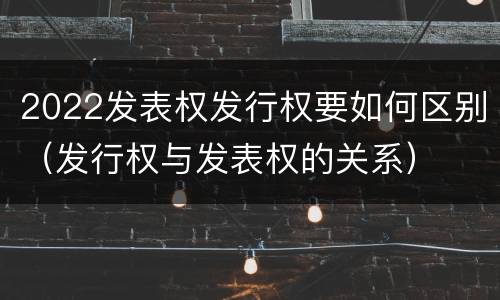 2022发表权发行权要如何区别（发行权与发表权的关系）