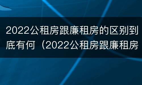 2022公租房跟廉租房的区别到底有何（2022公租房跟廉租房的区别到底有何不同）