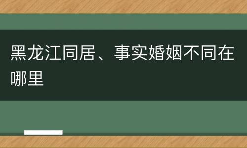 黑龙江同居、事实婚姻不同在哪里