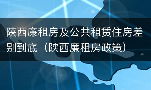 陕西廉租房及公共租赁住房差别到底（陕西廉租房政策）