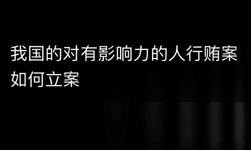 我国的对有影响力的人行贿案如何立案