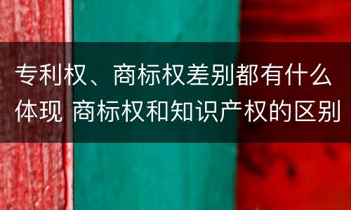 专利权、商标权差别都有什么体现 商标权和知识产权的区别