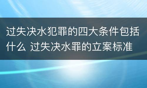 过失决水犯罪的四大条件包括什么 过失决水罪的立案标准