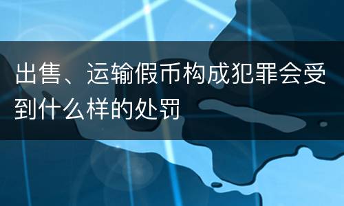 出售、运输假币构成犯罪会受到什么样的处罚