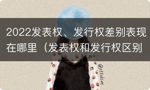 2022发表权、发行权差别表现在哪里（发表权和发行权区别）