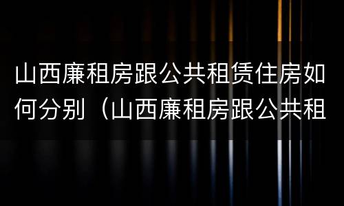 山西廉租房跟公共租赁住房如何分别（山西廉租房跟公共租赁住房如何分别认定）
