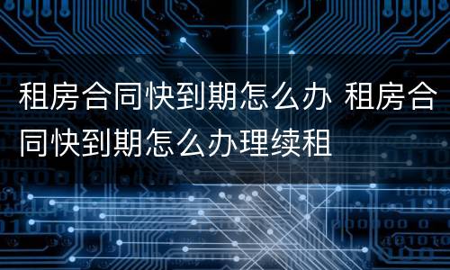 租房合同快到期怎么办 租房合同快到期怎么办理续租