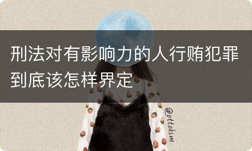 刑法对有影响力的人行贿犯罪到底该怎样界定