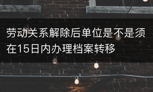 劳动关系解除后单位是不是须在15日内办理档案转移