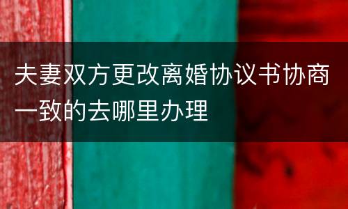 夫妻双方更改离婚协议书协商一致的去哪里办理
