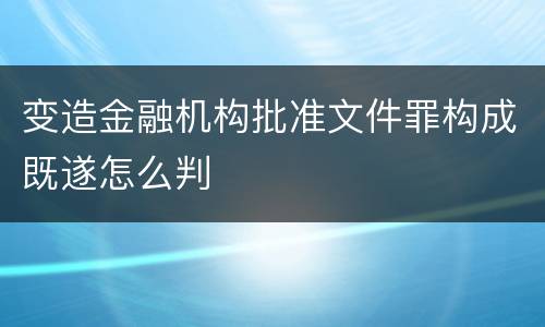 变造金融机构批准文件罪构成既遂怎么判