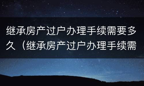 继承房产过户办理手续需要多久（继承房产过户办理手续需要多久办完）