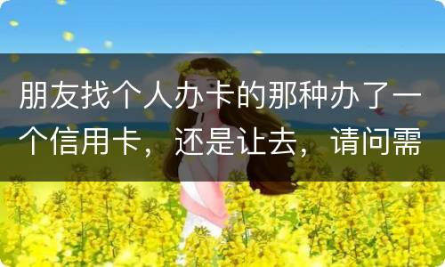 朋友找个人办卡的那种办了一个信用卡，还是让去，请问需要负什么职责问题严重吗