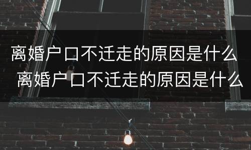 离婚户口不迁走的原因是什么 离婚户口不迁走的原因是什么呢