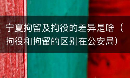宁夏拘留及拘役的差异是啥（拘役和拘留的区别在公安局）