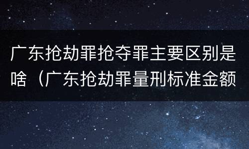 广东抢劫罪抢夺罪主要区别是啥（广东抢劫罪量刑标准金额）
