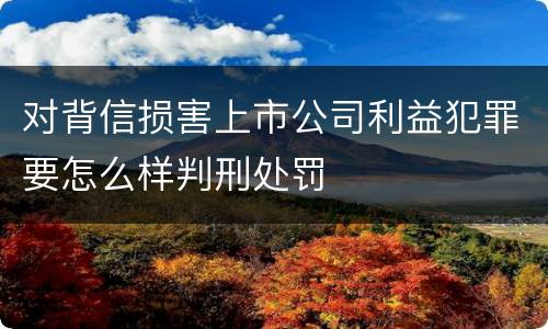 对背信损害上市公司利益犯罪要怎么样判刑处罚