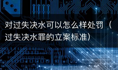 对过失决水可以怎么样处罚（过失决水罪的立案标准）