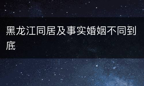 黑龙江同居及事实婚姻不同到底