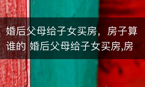 婚后父母给子女买房，房子算谁的 婚后父母给子女买房,房子算谁的