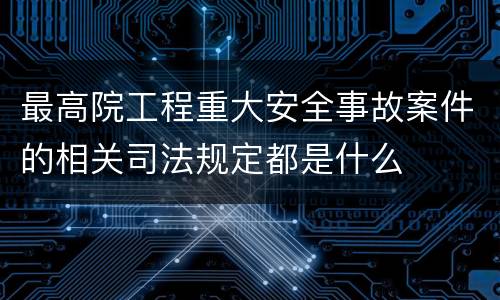 最高院工程重大安全事故案件的相关司法规定都是什么