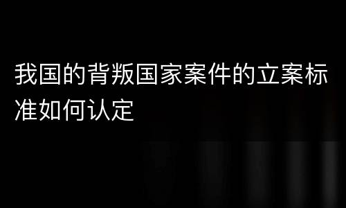 我国的背叛国家案件的立案标准如何认定