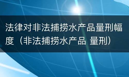 法律对非法捕捞水产品量刑幅度（非法捕捞水产品 量刑）
