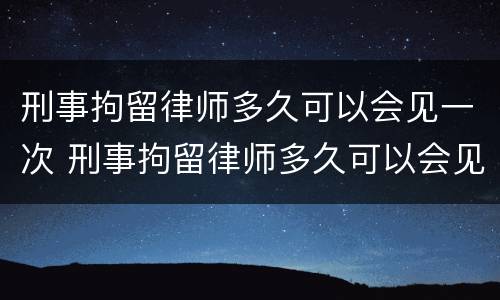 刑事拘留律师多久可以会见一次 刑事拘留律师多久可以会见一次人