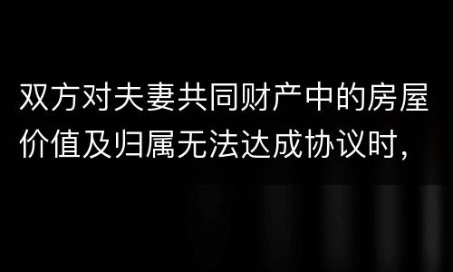 双方对夫妻共同财产中的房屋价值及归属无法达成协议时，人民法院会怎么处理