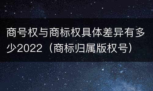商号权与商标权具体差异有多少2022（商标归属版权号）