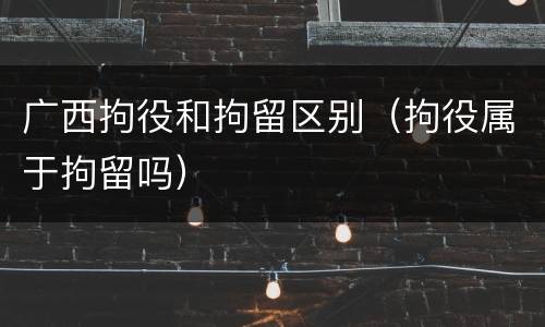 广西拘役和拘留区别（拘役属于拘留吗）