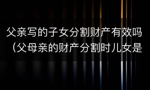 父亲写的子女分割财产有效吗（父母亲的财产分割时儿女是否有份）