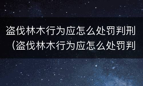 盗伐林木行为应怎么处罚判刑（盗伐林木行为应怎么处罚判刑的）