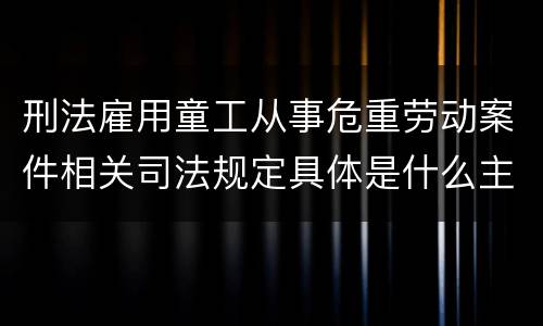 刑法雇用童工从事危重劳动案件相关司法规定具体是什么主要内容