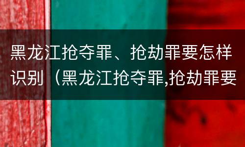黑龙江抢夺罪、抢劫罪要怎样识别（黑龙江抢夺罪,抢劫罪要怎样识别案件）