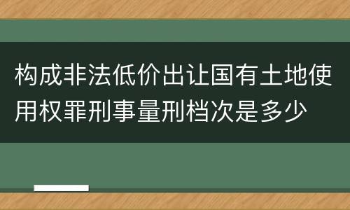 构成非法低价出让国有土地使用权罪刑事量刑档次是多少